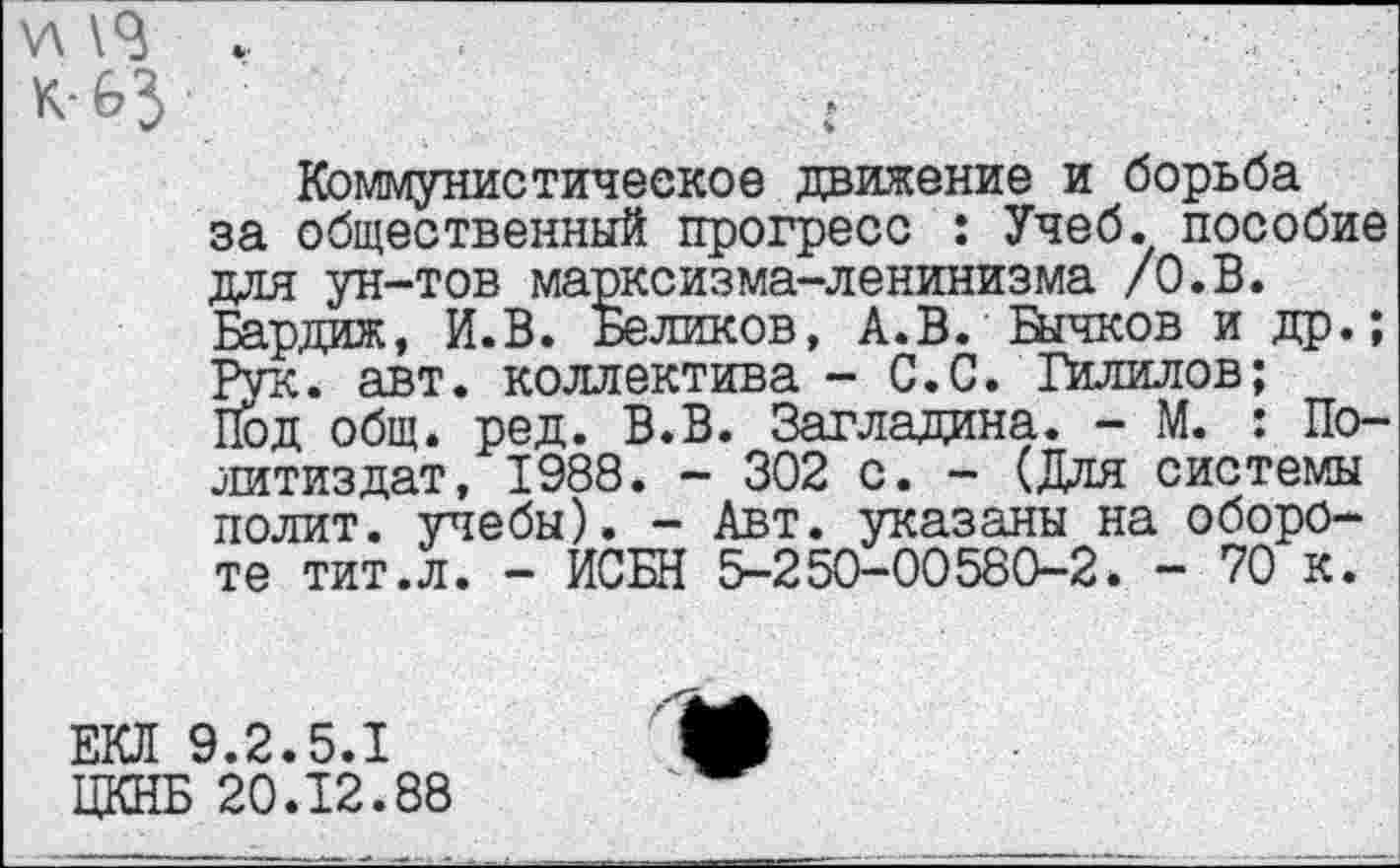 ﻿у\
к-63
Коммунистическое движение и борьба за общественный прогресс : Учеб, пособие для ун-тов марксизма-ленинизма /О.В. Бардиж, И.В. Беликов, А.В. йгпсов и др.; Рук. авт. коллектива - С.С. Гилилов;
Под общ. ред. В.В. Загладина. - М. : Политиздат, 1988. - 302 с. - (Для системы полит, учебы). - Авт. указаны на обороте тит.л. - ИСБН 5-250-00580-2. - 70 к.
ЕКЯ 9.2.5.1 ЦКНБ 20.12.88